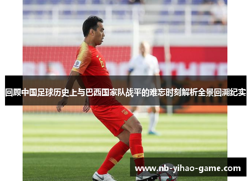 回顾中国足球历史上与巴西国家队战平的难忘时刻解析全景回溯纪实