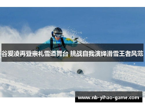 谷爱凌再登崇礼雪道舞台 挑战自我演绎滑雪王者风范